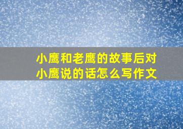 小鹰和老鹰的故事后对小鹰说的话怎么写作文