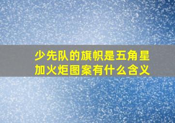 少先队的旗帜是五角星加火炬图案有什么含义