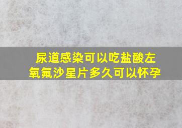 尿道感染可以吃盐酸左氧氟沙星片多久可以怀孕