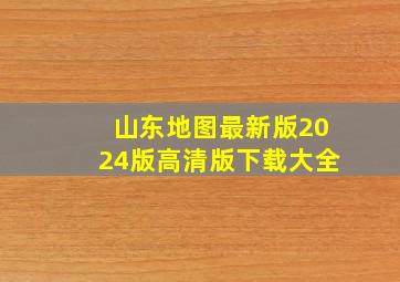 山东地图最新版2024版高清版下载大全