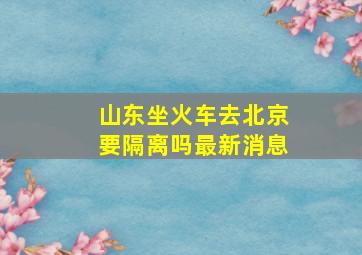 山东坐火车去北京要隔离吗最新消息