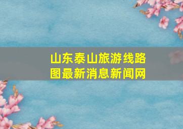 山东泰山旅游线路图最新消息新闻网