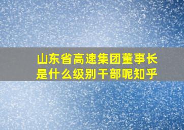 山东省高速集团董事长是什么级别干部呢知乎