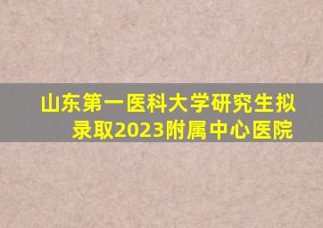 山东第一医科大学研究生拟录取2023附属中心医院