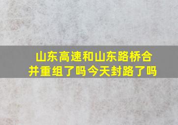 山东高速和山东路桥合并重组了吗今天封路了吗