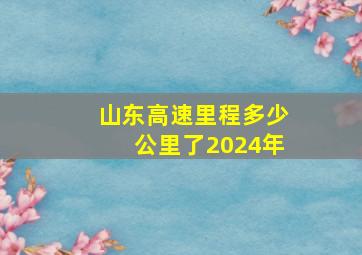 山东高速里程多少公里了2024年