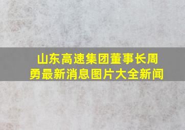 山东高速集团董事长周勇最新消息图片大全新闻