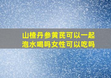 山楂丹参黄芪可以一起泡水喝吗女性可以吃吗