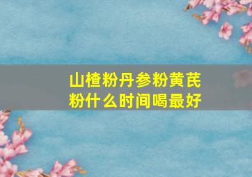 山楂粉丹参粉黄芪粉什么时间喝最好