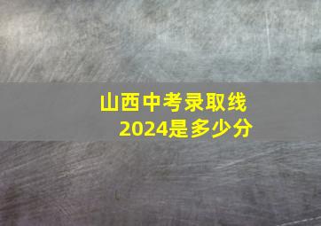 山西中考录取线2024是多少分