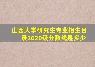 山西大学研究生专业招生目录2020级分数线是多少