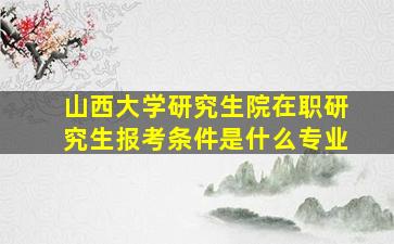 山西大学研究生院在职研究生报考条件是什么专业