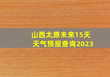 山西太原未来15天天气预报查询2023