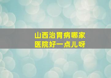 山西治胃病哪家医院好一点儿呀