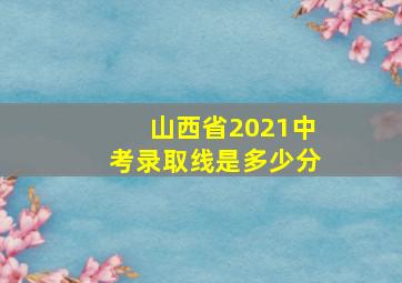 山西省2021中考录取线是多少分