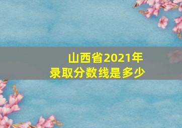 山西省2021年录取分数线是多少