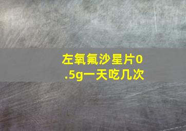 左氧氟沙星片0.5g一天吃几次