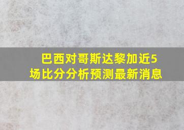 巴西对哥斯达黎加近5场比分分析预测最新消息