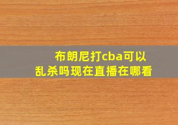 布朗尼打cba可以乱杀吗现在直播在哪看