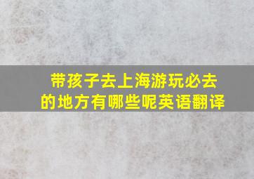 带孩子去上海游玩必去的地方有哪些呢英语翻译