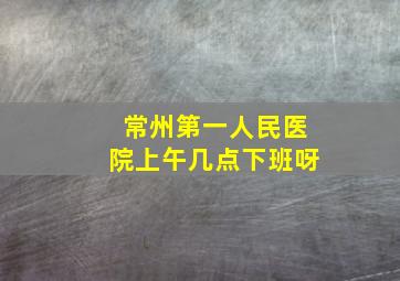 常州第一人民医院上午几点下班呀