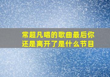 常超凡唱的歌曲最后你还是离开了是什么节目