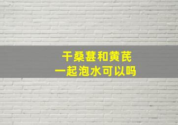 干桑葚和黄芪一起泡水可以吗