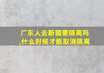 广东人去新疆要隔离吗,什么时候才能取消隔离