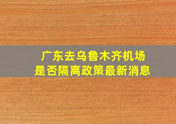 广东去乌鲁木齐机场是否隔离政策最新消息