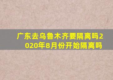 广东去乌鲁木齐要隔离吗2020年8月份开始隔离吗