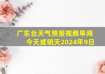 广东台天气预报视频早间今天或明天2024年9日