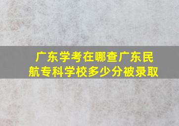 广东学考在哪查广东民航专科学校多少分被录取