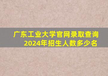 广东工业大学官网录取查询2024年招生人数多少名