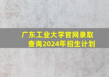 广东工业大学官网录取查询2024年招生计划