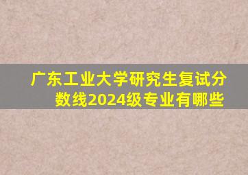 广东工业大学研究生复试分数线2024级专业有哪些