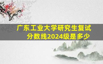 广东工业大学研究生复试分数线2024级是多少