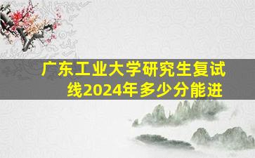 广东工业大学研究生复试线2024年多少分能进