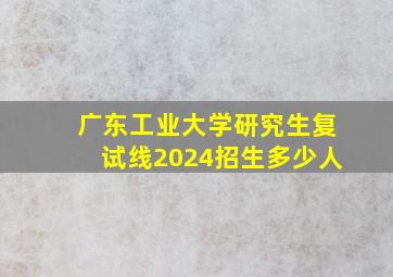 广东工业大学研究生复试线2024招生多少人