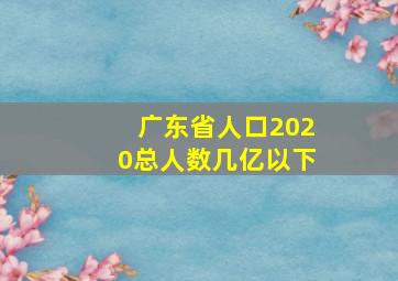 广东省人口2020总人数几亿以下