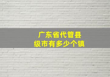 广东省代管县级市有多少个镇