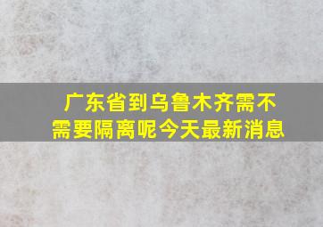 广东省到乌鲁木齐需不需要隔离呢今天最新消息