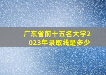 广东省前十五名大学2023年录取线是多少