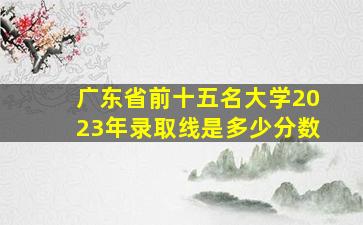 广东省前十五名大学2023年录取线是多少分数