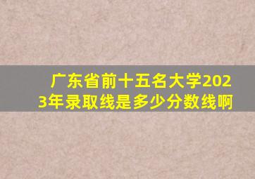 广东省前十五名大学2023年录取线是多少分数线啊