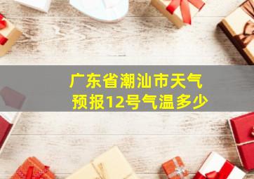 广东省潮汕市天气预报12号气温多少