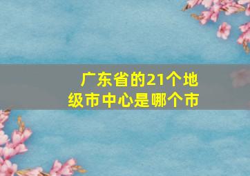 广东省的21个地级市中心是哪个市