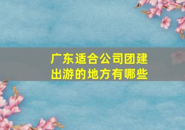 广东适合公司团建出游的地方有哪些