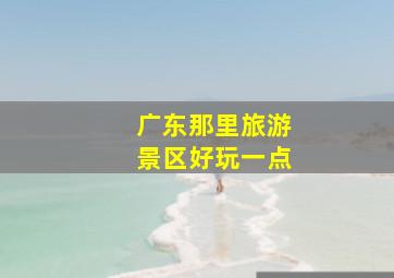 广东那里旅游景区好玩一点