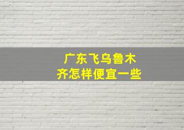 广东飞乌鲁木齐怎样便宜一些