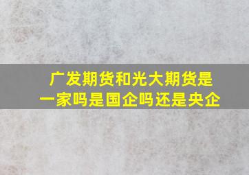 广发期货和光大期货是一家吗是国企吗还是央企